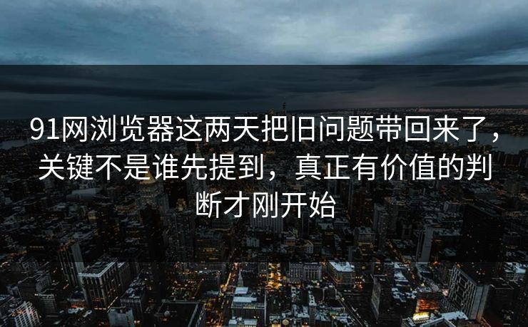 91网浏览器这两天把旧问题带回来了，关键不是谁先提到，真正有价值的判断才刚开始