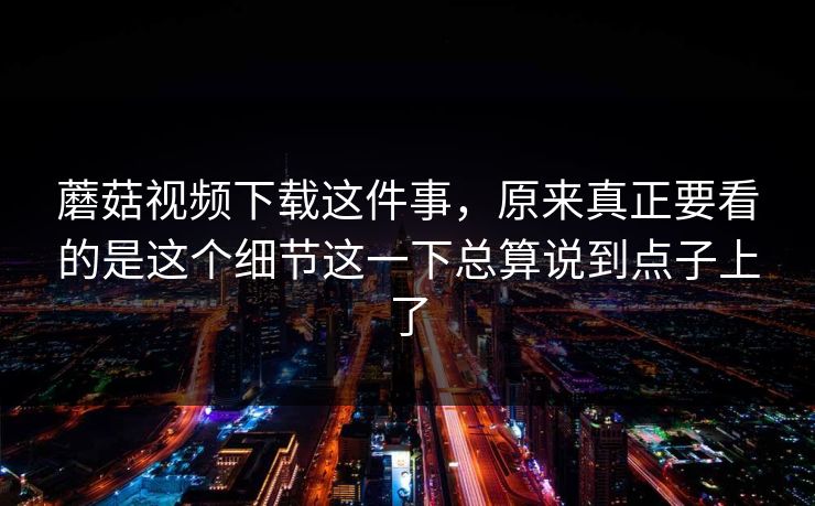 蘑菇视频下载这件事，原来真正要看的是这个细节这一下总算说到点子上了