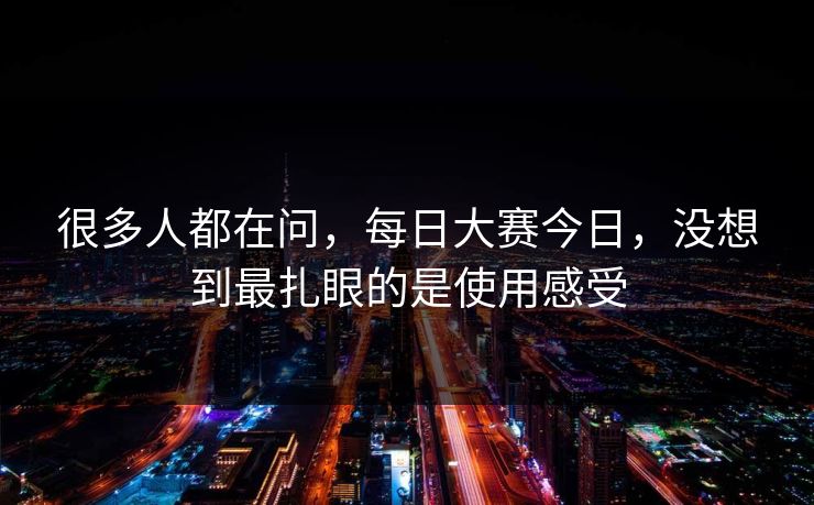很多人都在问，每日大赛今日，没想到最扎眼的是使用感受