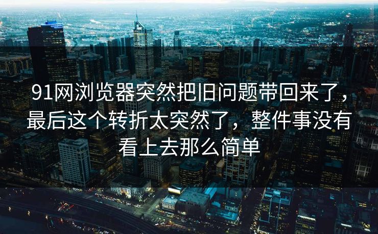 91网浏览器突然把旧问题带回来了，最后这个转折太突然了，整件事没有看上去那么简单
