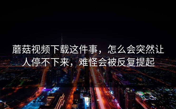 蘑菇视频下载这件事，怎么会突然让人停不下来，难怪会被反复提起