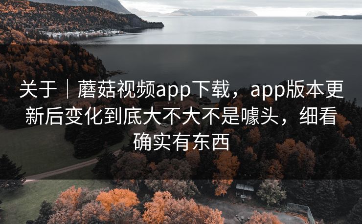关于｜蘑菇视频app下载，app版本更新后变化到底大不大不是噱头，细看确实有东西