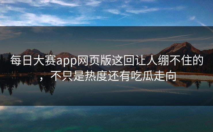 每日大赛app网页版这回让人绷不住的，不只是热度还有吃瓜走向