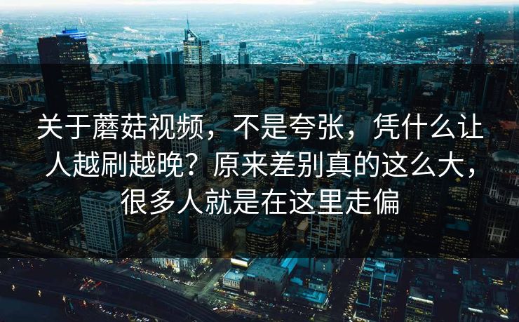 关于蘑菇视频，不是夸张，凭什么让人越刷越晚？原来差别真的这么大，很多人就是在这里走偏