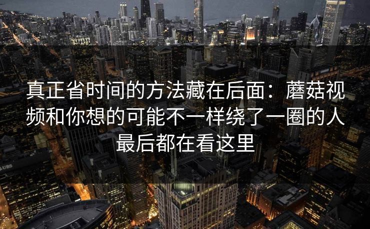 真正省时间的方法藏在后面：蘑菇视频和你想的可能不一样绕了一圈的人最后都在看这里