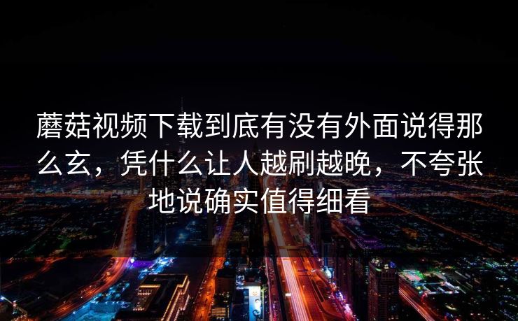 蘑菇视频下载到底有没有外面说得那么玄，凭什么让人越刷越晚，不夸张地说确实值得细看