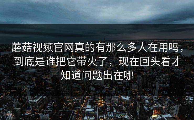 蘑菇视频官网真的有那么多人在用吗，到底是谁把它带火了，现在回头看才知道问题出在哪