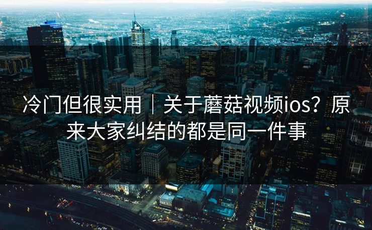 冷门但很实用｜关于蘑菇视频ios？原来大家纠结的都是同一件事