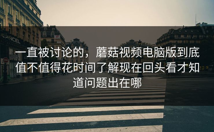 一直被讨论的，蘑菇视频电脑版到底值不值得花时间了解现在回头看才知道问题出在哪
