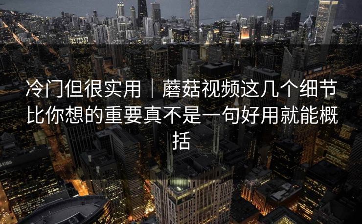 冷门但很实用｜蘑菇视频这几个细节比你想的重要真不是一句好用就能概括