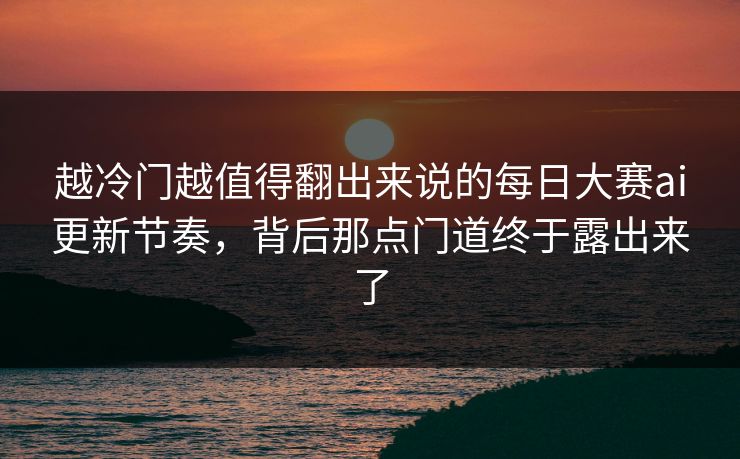 越冷门越值得翻出来说的每日大赛ai更新节奏，背后那点门道终于露出来了