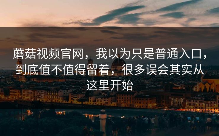 蘑菇视频官网，我以为只是普通入口，到底值不值得留着，很多误会其实从这里开始