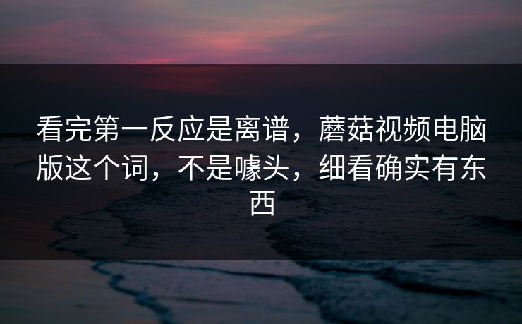 看完第一反应是离谱，蘑菇视频电脑版这个词，不是噱头，细看确实有东西