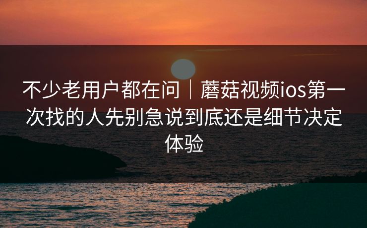 不少老用户都在问｜蘑菇视频ios第一次找的人先别急说到底还是细节决定体验