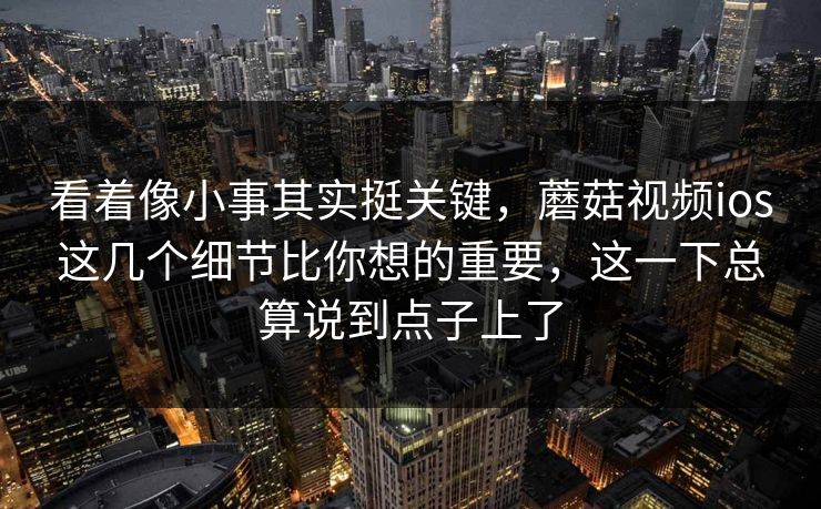 看着像小事其实挺关键，蘑菇视频ios这几个细节比你想的重要，这一下总算说到点子上了