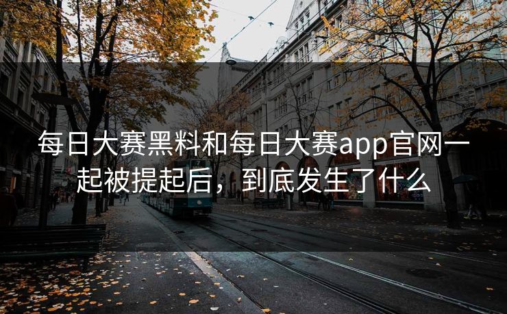 每日大赛黑料和每日大赛app官网一起被提起后，到底发生了什么