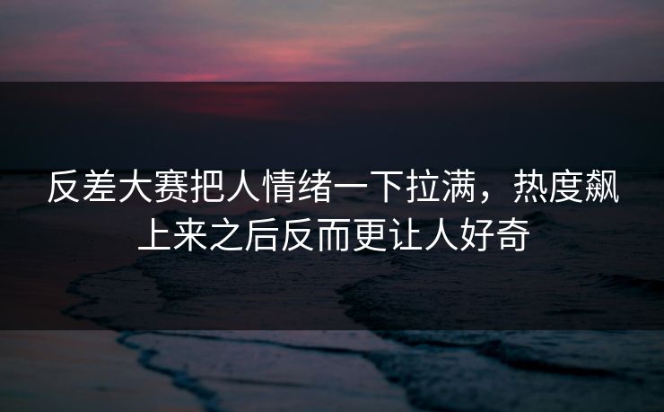 反差大赛把人情绪一下拉满，热度飙上来之后反而更让人好奇
