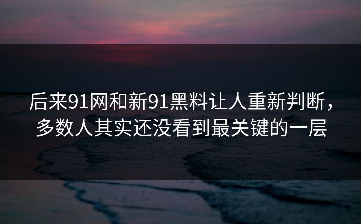 后来91网和新91黑料让人重新判断，多数人其实还没看到最关键的一层