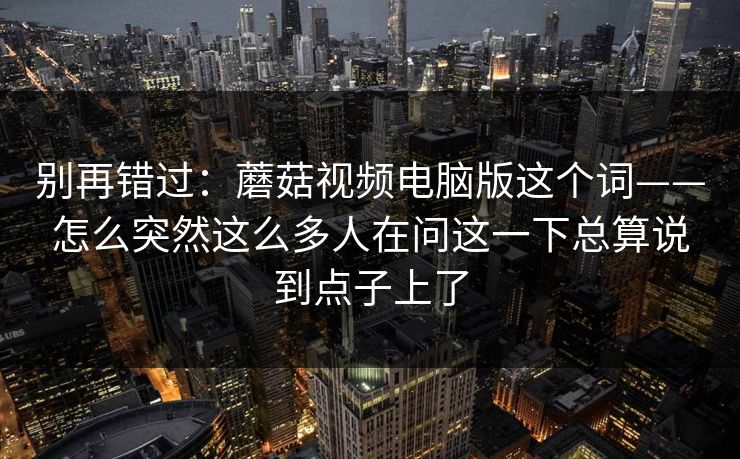 别再错过：蘑菇视频电脑版这个词——怎么突然这么多人在问这一下总算说到点子上了