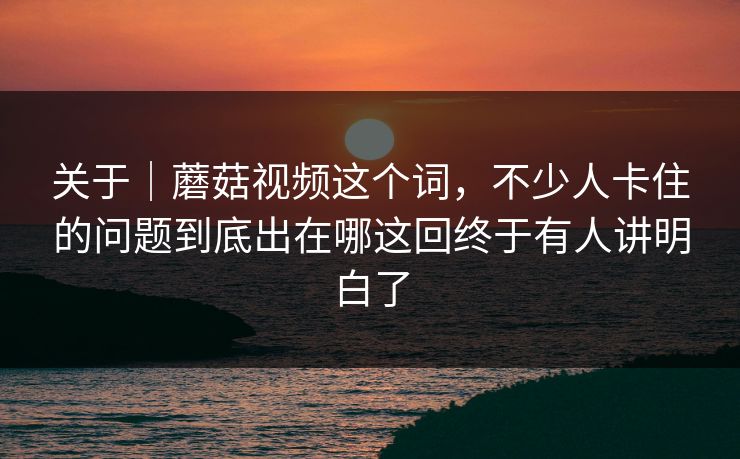 关于｜蘑菇视频这个词，不少人卡住的问题到底出在哪这回终于有人讲明白了