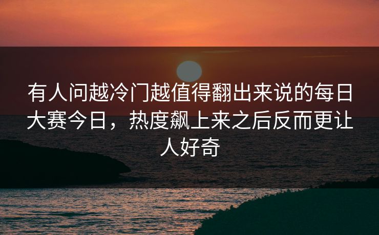 有人问越冷门越值得翻出来说的每日大赛今日，热度飙上来之后反而更让人好奇