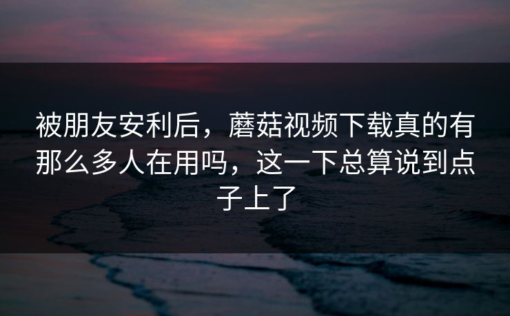 被朋友安利后，蘑菇视频下载真的有那么多人在用吗，这一下总算说到点子上了