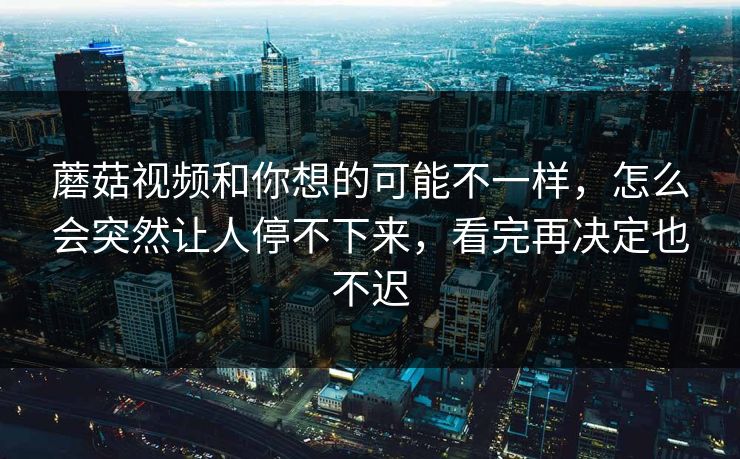 蘑菇视频和你想的可能不一样，怎么会突然让人停不下来，看完再决定也不迟