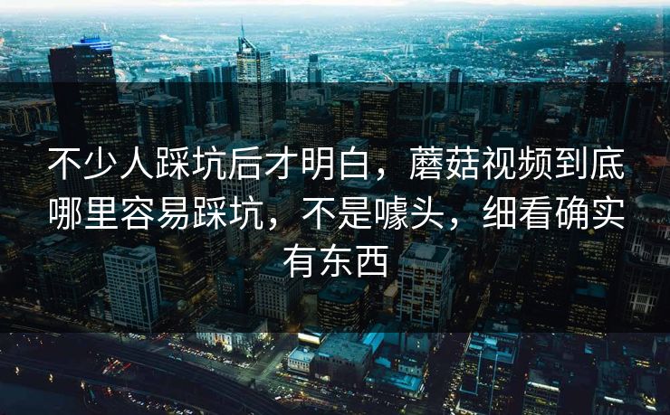 不少人踩坑后才明白，蘑菇视频到底哪里容易踩坑，不是噱头，细看确实有东西