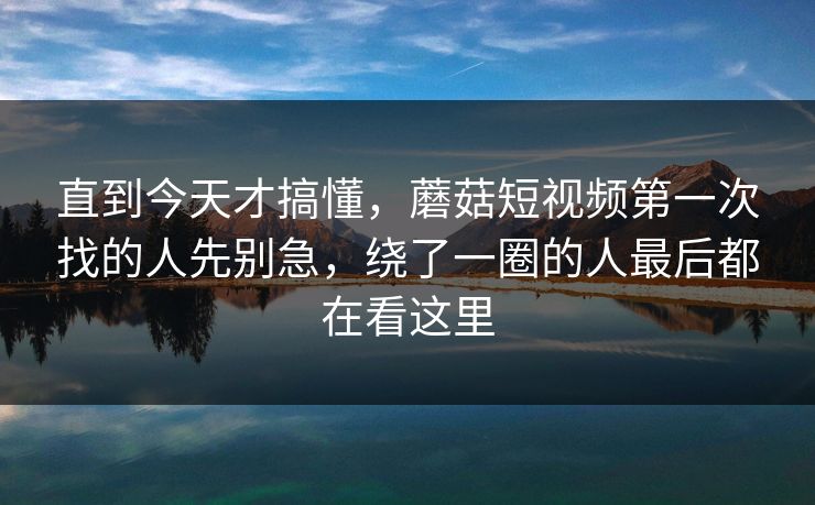 直到今天才搞懂，蘑菇短视频第一次找的人先别急，绕了一圈的人最后都在看这里