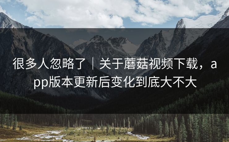 很多人忽略了｜关于蘑菇视频下载，app版本更新后变化到底大不大