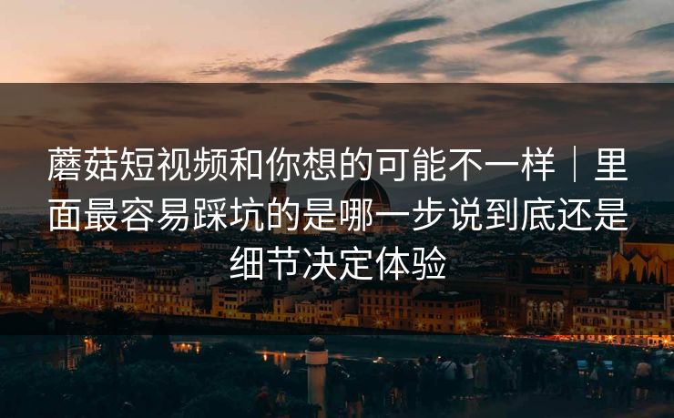 蘑菇短视频和你想的可能不一样｜里面最容易踩坑的是哪一步说到底还是细节决定体验