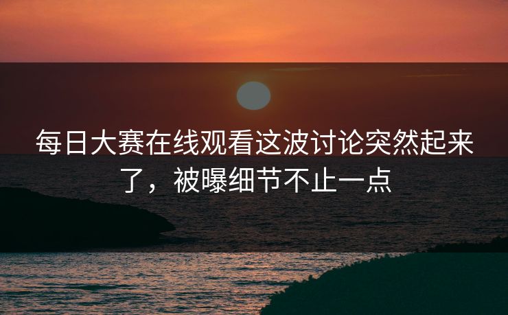 每日大赛在线观看这波讨论突然起来了，被曝细节不止一点