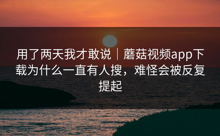 用了两天我才敢说｜蘑菇视频app下载为什么一直有人搜，难怪会被反复提起