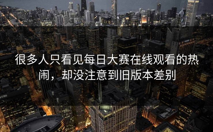 很多人只看见每日大赛在线观看的热闹，却没注意到旧版本差别
