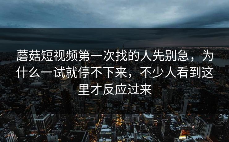 蘑菇短视频第一次找的人先别急，为什么一试就停不下来，不少人看到这里才反应过来