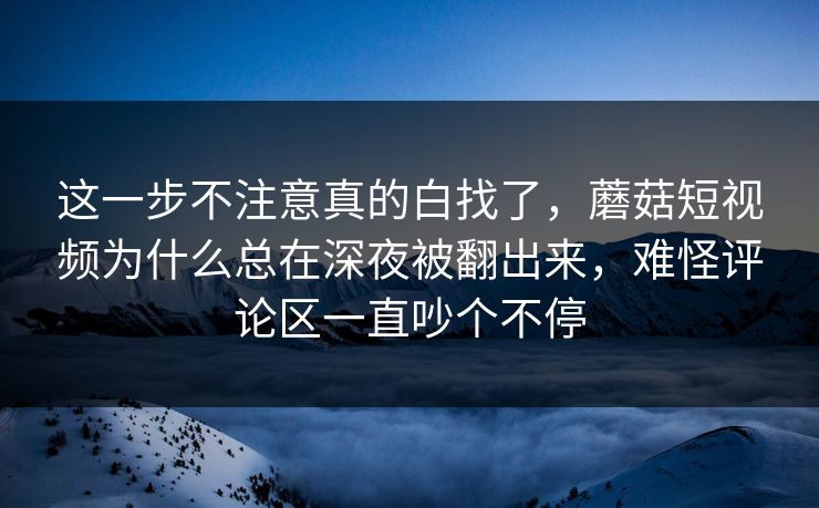 这一步不注意真的白找了，蘑菇短视频为什么总在深夜被翻出来，难怪评论区一直吵个不停