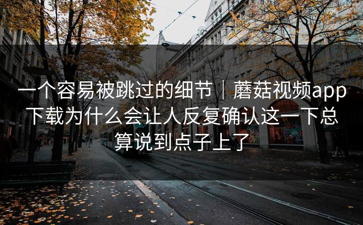 一个容易被跳过的细节｜蘑菇视频app下载为什么会让人反复确认这一下总算说到点子上了