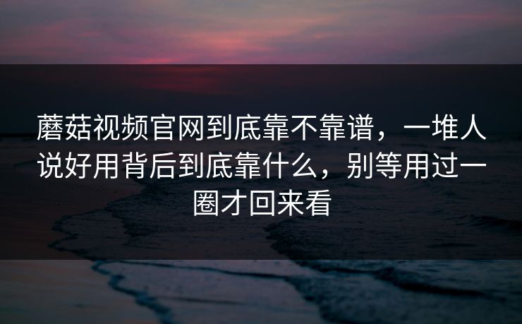 蘑菇视频官网到底靠不靠谱，一堆人说好用背后到底靠什么，别等用过一圈才回来看