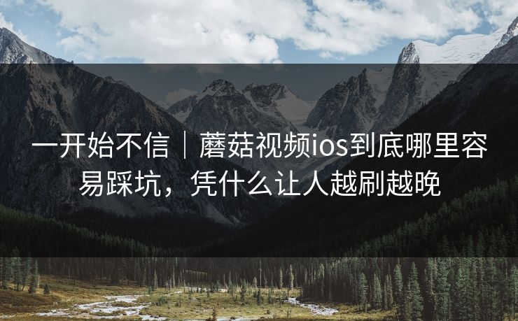 一开始不信｜蘑菇视频ios到底哪里容易踩坑，凭什么让人越刷越晚