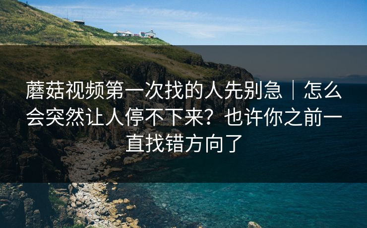 蘑菇视频第一次找的人先别急｜怎么会突然让人停不下来？也许你之前一直找错方向了