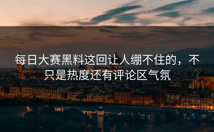 每日大赛黑料这回让人绷不住的，不只是热度还有评论区气氛
