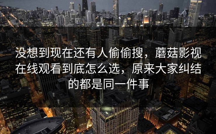 没想到现在还有人偷偷搜，蘑菇影视在线观看到底怎么选，原来大家纠结的都是同一件事