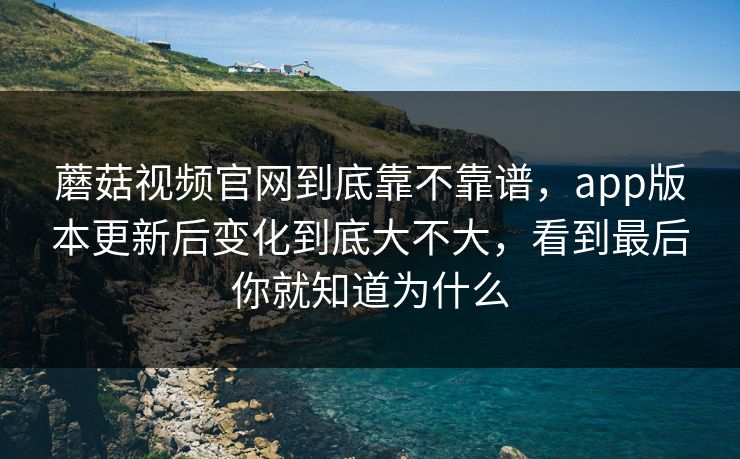 蘑菇视频官网到底靠不靠谱，app版本更新后变化到底大不大，看到最后你就知道为什么