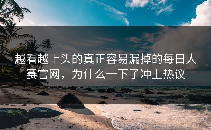 越看越上头的真正容易漏掉的每日大赛官网，为什么一下子冲上热议