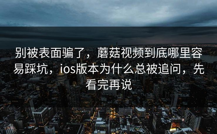 别被表面骗了，蘑菇视频到底哪里容易踩坑，ios版本为什么总被追问，先看完再说