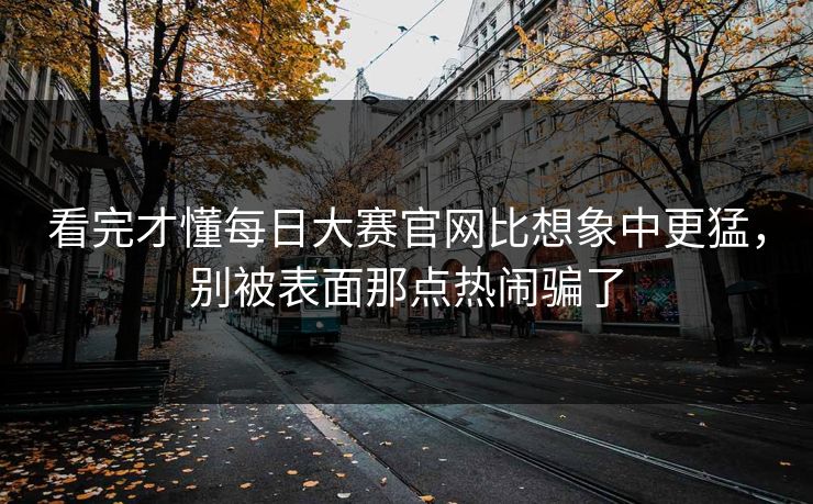 看完才懂每日大赛官网比想象中更猛，别被表面那点热闹骗了
