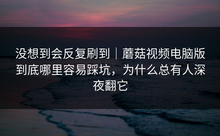 没想到会反复刷到｜蘑菇视频电脑版到底哪里容易踩坑，为什么总有人深夜翻它