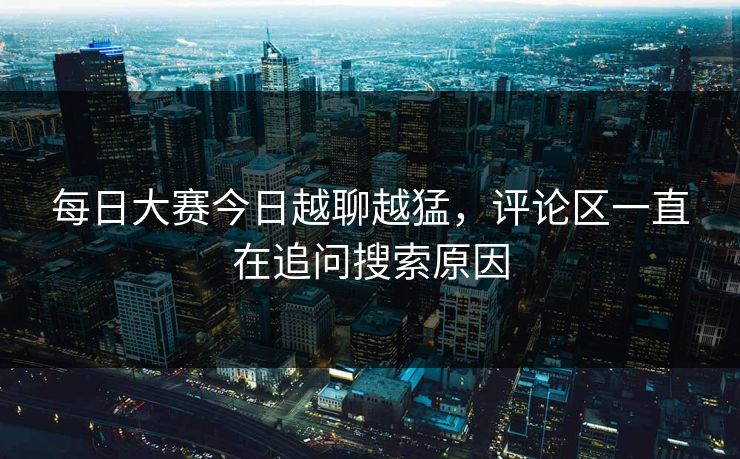每日大赛今日越聊越猛，评论区一直在追问搜索原因