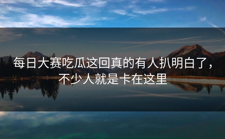 每日大赛吃瓜这回真的有人扒明白了，不少人就是卡在这里