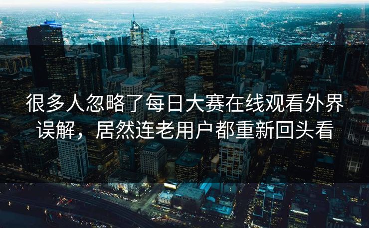 很多人忽略了每日大赛在线观看外界误解，居然连老用户都重新回头看